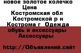 новое золотое колечко › Цена ­ 6 000 - Костромская обл., Костромской р-н, Кострома г. Одежда, обувь и аксессуары » Аксессуары   